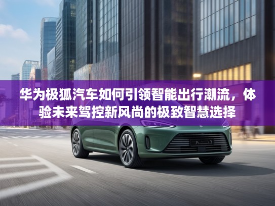华为极狐汽车如何引领智能出行潮流，体验未来驾控新风尚的极致智慧选择