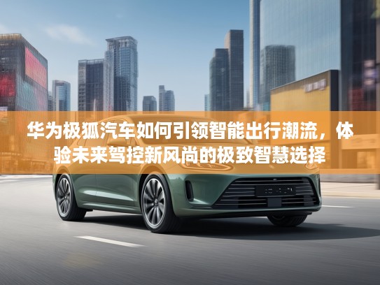 华为极狐汽车如何引领智能出行潮流，体验未来驾控新风尚的极致智慧选择