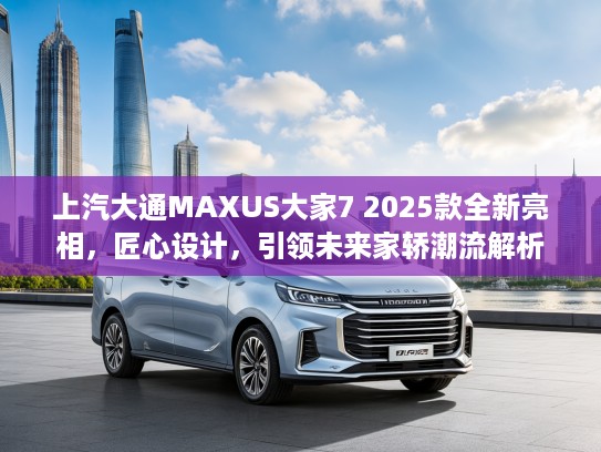 上汽大通MAXUS大家7 2025款全新亮相，匠心设计，引领未来家轿潮流解析