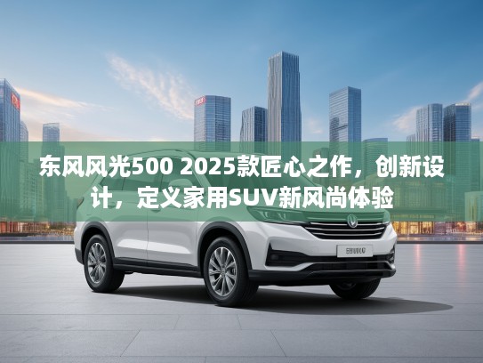 东风风光500 2025款匠心之作，创新设计，定义家用SUV新风尚体验