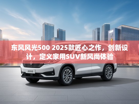 东风风光500 2025款匠心之作，创新设计，定义家用SUV新风尚体验