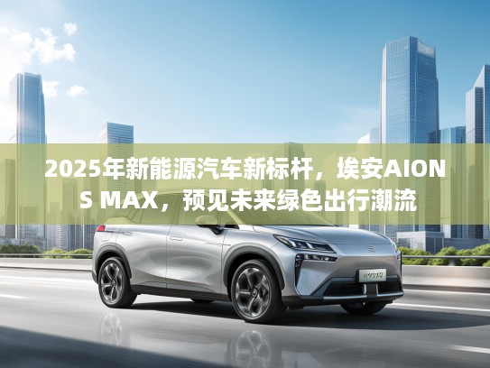 2025年新能源汽车新标杆，埃安AION S MAX，预见未来绿色出行潮流