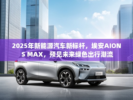 2025年新能源汽车新标杆，埃安AION S MAX，预见未来绿色出行潮流