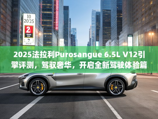 2025法拉利Purosangue 6.5L V12引擎评测，驾驭奢华，开启全新驾驶体验篇章