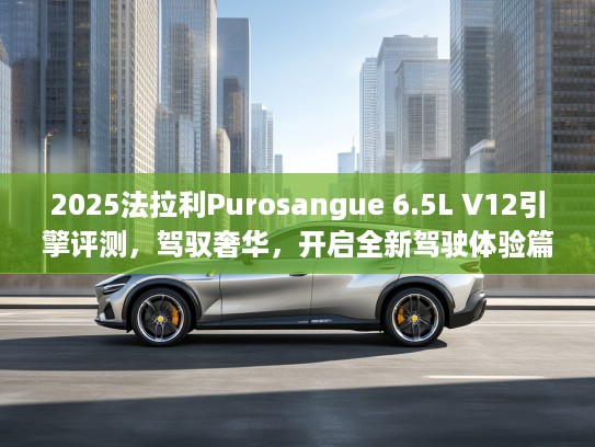 2025法拉利Purosangue 6.5L V12引擎评测，驾驭奢华，开启全新驾驶体验篇章