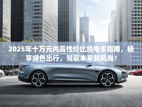 2025年十万元内高性价比纯电车指南，畅享绿色出行，驾驭未来新风尚！