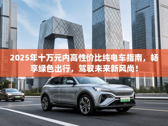 2025年十万元内高性价比纯电车指南，畅享绿色出行，驾驭未来新风尚！