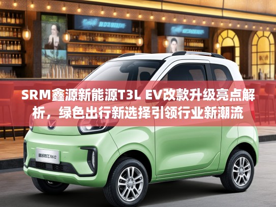 SRM鑫源新能源T3L EV改款升级亮点解析，绿色出行新选择引领行业新潮流