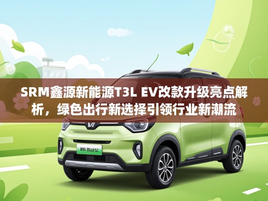 SRM鑫源新能源T3L EV改款升级亮点解析，绿色出行新选择引领行业新潮流