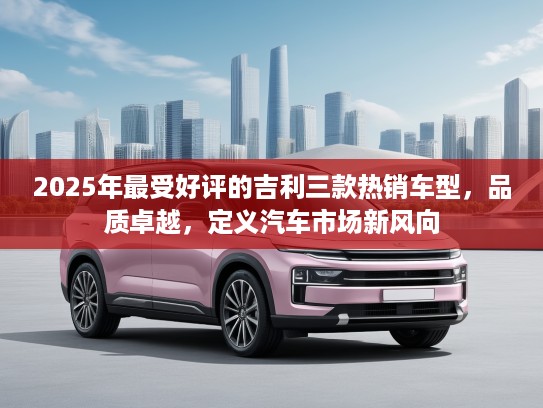 2025年最受好评的吉利三款热销车型，品质卓越，定义汽车市场新风向