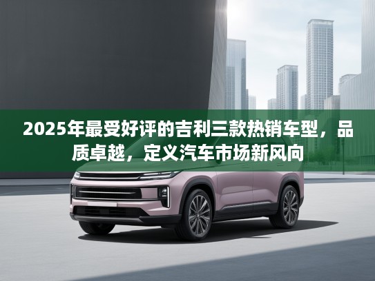 2025年最受好评的吉利三款热销车型，品质卓越，定义汽车市场新风向