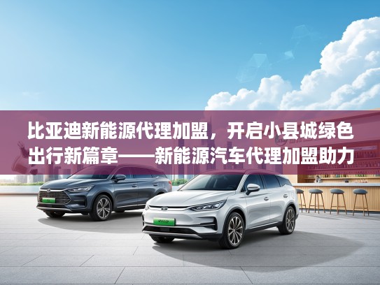 比亚迪新能源代理加盟，开启小县城绿色出行新篇章——新能源汽车代理加盟助力环保转型
