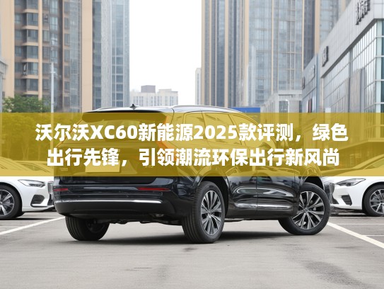 沃尔沃XC60新能源2025款评测，绿色出行先锋，引领潮流环保出行新风尚