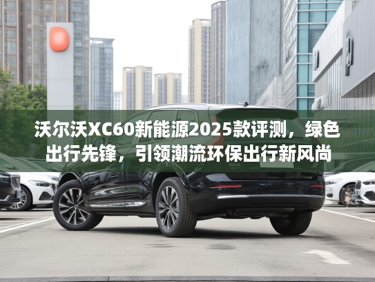 沃尔沃XC60新能源2025款评测，绿色出行先锋，引领潮流环保出行新风尚