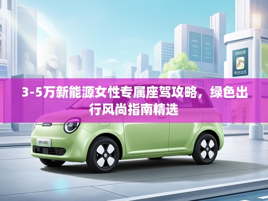 3-5万新能源女性专属座驾攻略，绿色出行风尚指南精选