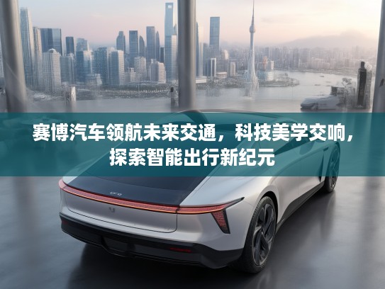 赛博汽车领航未来交通，科技美学交响，探索智能出行新纪元