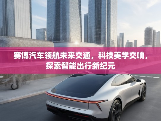 赛博汽车领航未来交通，科技美学交响，探索智能出行新纪元