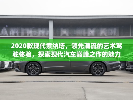 2020款现代索纳塔，领先潮流的艺术驾驶体验，探索现代汽车巅峰之作的魅力
