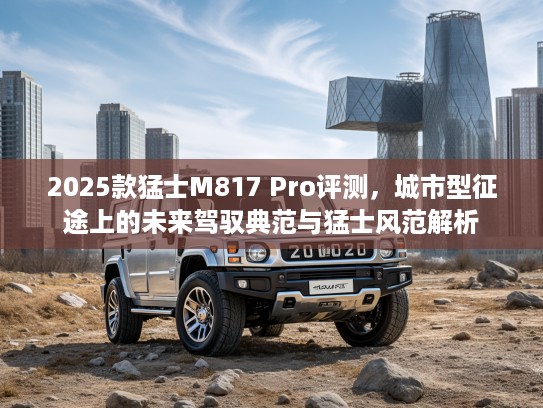 2025款猛士M817 Pro评测，城市型征途上的未来驾驭典范与猛士风范解析