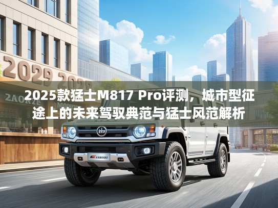 2025款猛士M817 Pro评测，城市型征途上的未来驾驭典范与猛士风范解析
