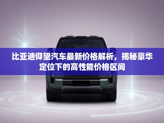 比亚迪仰望汽车最新价格解析，揭秘豪华定位下的高性能价格区间