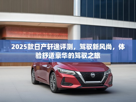 2025款日产轩逸评测，驾驭新风尚，体验舒适豪华的驾驭之旅