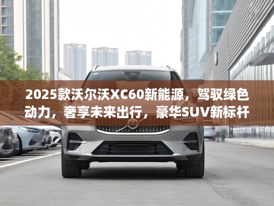 2025款沃尔沃XC60新能源，驾驭绿色动力，奢享未来出行，豪华SUV新标杆体验