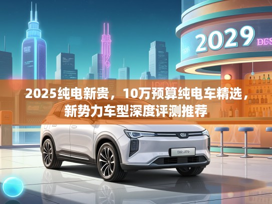 2025纯电新贵，10万预算纯电车精选，新势力车型深度评测推荐