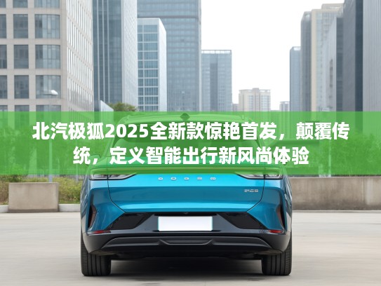 北汽极狐2025全新款惊艳首发，颠覆传统，定义智能出行新风尚体验