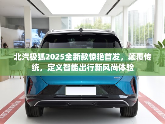 北汽极狐2025全新款惊艳首发，颠覆传统，定义智能出行新风尚体验