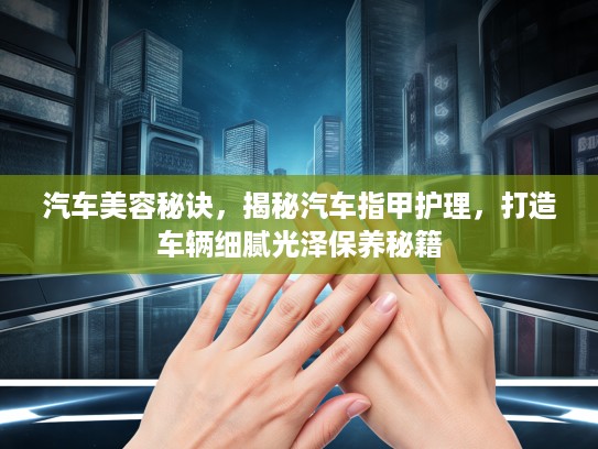 汽车美容秘诀，揭秘汽车指甲护理，打造车辆细腻光泽保养秘籍