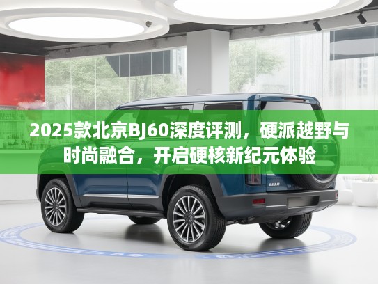 2025款北京BJ60深度评测，硬派越野与时尚融合，开启硬核新纪元体验