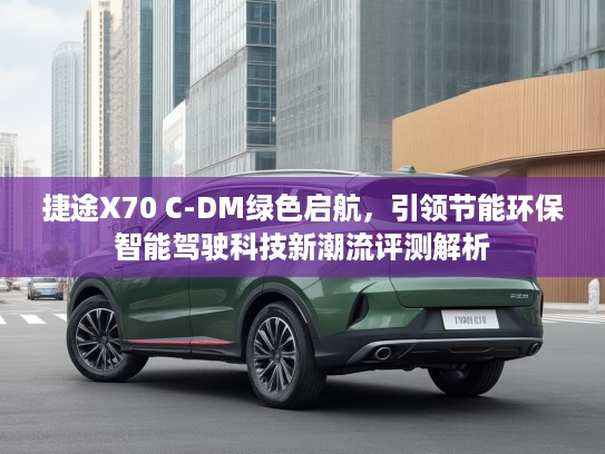 捷途X70 C-DM绿色启航，引领节能环保智能驾驶科技新潮流评测解析