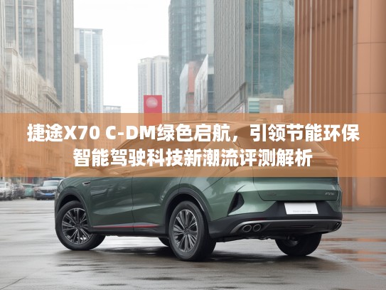 捷途X70 C-DM绿色启航，引领节能环保智能驾驶科技新潮流评测解析