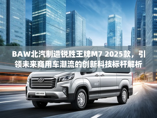 BAW北汽制造锐胜王牌M7 2025款，引领未来商用车潮流的创新科技标杆解析