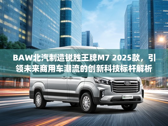 BAW北汽制造锐胜王牌M7 2025款，引领未来商用车潮流的创新科技标杆解析