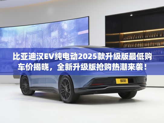 比亚迪汉EV纯电动2025款升级版最低购车价揭晓，全新升级版抢购热潮来袭！