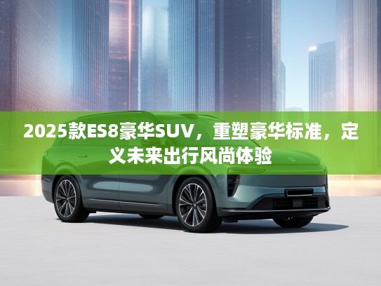 2025款ES8豪华SUV，重塑豪华标准，定义未来出行风尚体验