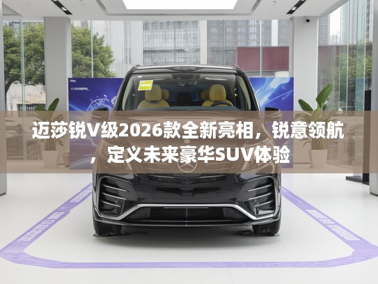 迈莎锐V级2026款全新亮相，锐意领航，定义未来豪华SUV体验