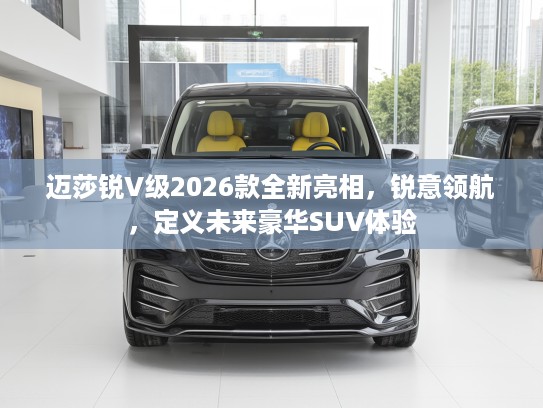 迈莎锐V级2026款全新亮相，锐意领航，定义未来豪华SUV体验