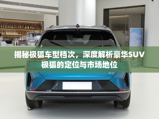 揭秘极狐车型档次，深度解析豪华SUV极狐的定位与市场地位