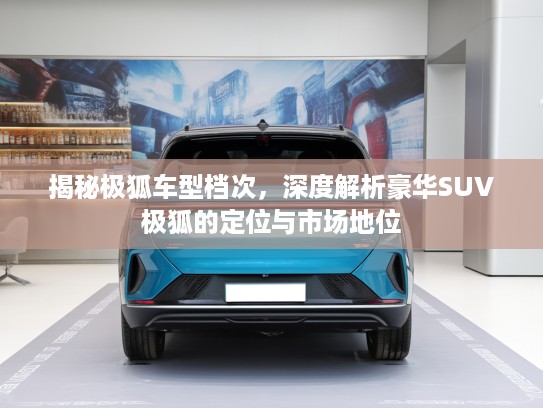 揭秘极狐车型档次，深度解析豪华SUV极狐的定位与市场地位