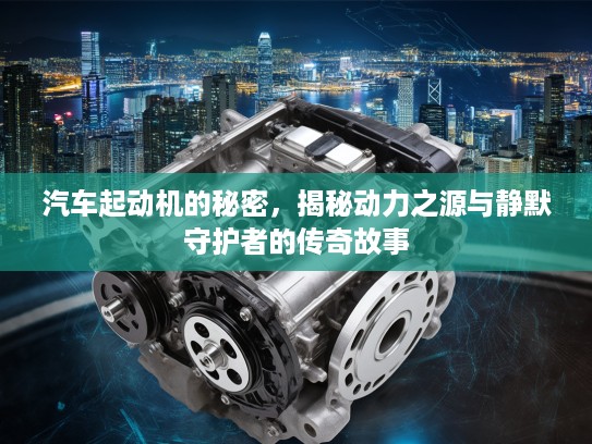 汽车起动机的秘密，揭秘动力之源与静默守护者的传奇故事