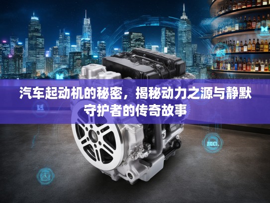汽车起动机的秘密，揭秘动力之源与静默守护者的传奇故事
