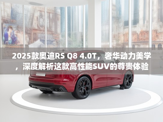 2025款奥迪RS Q8 4.0T，奢华动力美学，深度解析这款高性能SUV的尊贵体验
