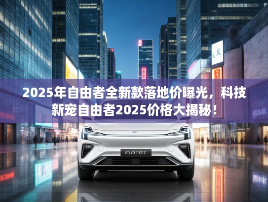 2025年自由者全新款落地价曝光，科技新宠自由者2025价格大揭秘！