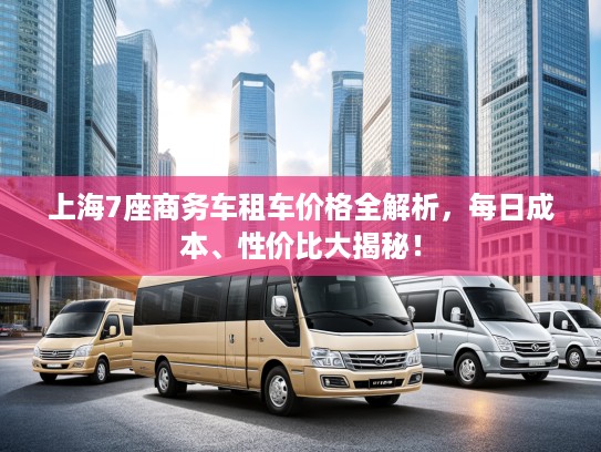 上海7座商务车租车价格全解析，每日成本、性价比大揭秘！