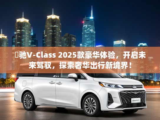 焜驰V-Class 2025款豪华体验，开启未来驾驭，探索奢华出行新境界！