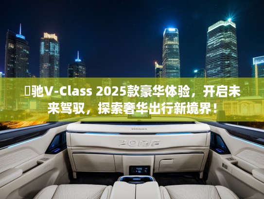 焜驰V-Class 2025款豪华体验，开启未来驾驭，探索奢华出行新境界！