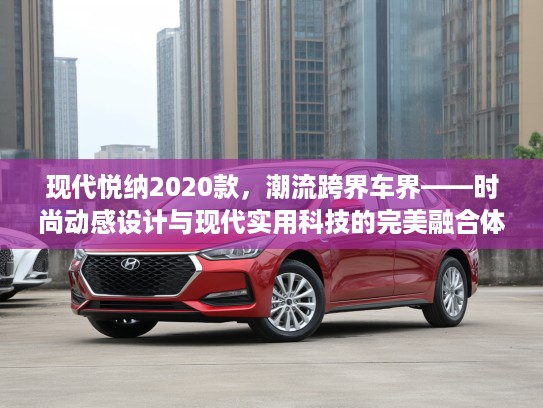 现代悦纳2020款，潮流跨界车界——时尚动感设计与现代实用科技的完美融合体验